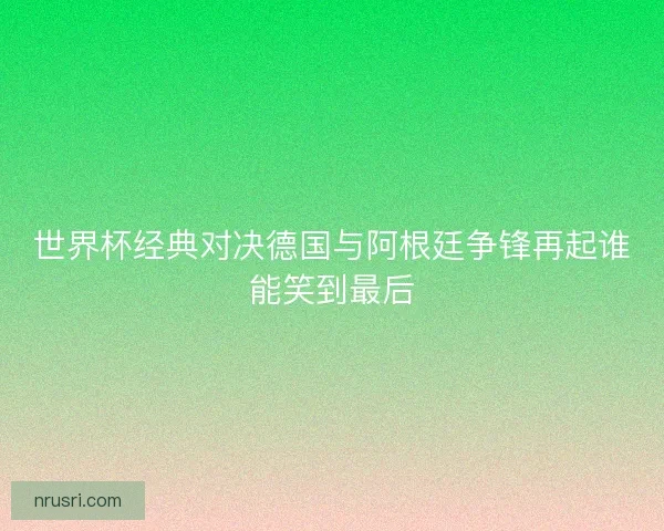 世界杯经典对决德国与阿根廷争锋再起谁能笑到最后